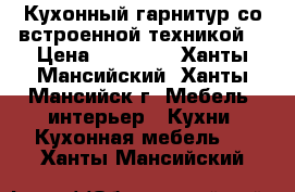 Кухонный гарнитур со встроенной техникой  › Цена ­ 70 000 - Ханты-Мансийский, Ханты-Мансийск г. Мебель, интерьер » Кухни. Кухонная мебель   . Ханты-Мансийский